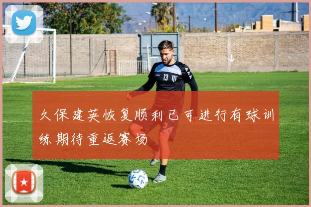 久保建英恢复顺利已可进行有球训练期待重返赛场