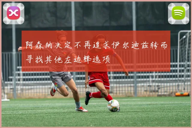 阿森纳决定不再追求伊尔迪兹转而寻找其他左边锋选项
