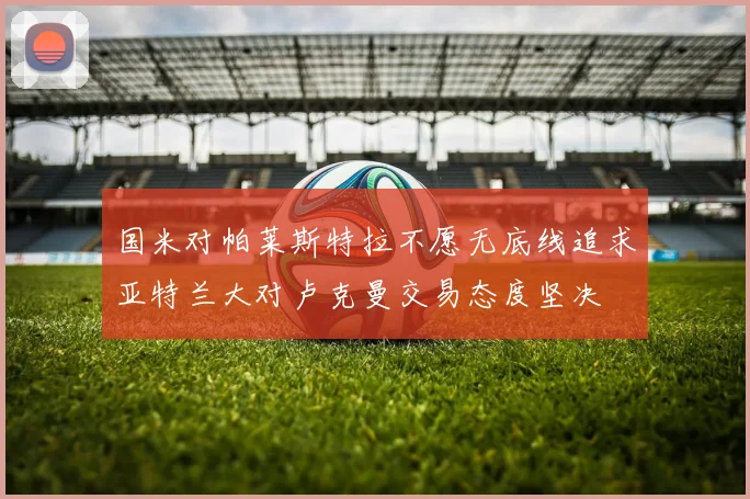 国米对帕莱斯特拉不愿无底线追求亚特兰大对卢克曼交易态度坚决