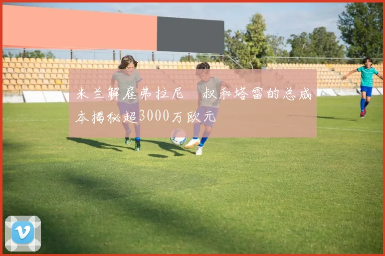 米兰解雇弗拉尼囧叔和塔雷的总成本揭秘超3000万欧元