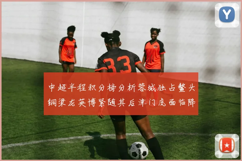 中超半程积分榜分析蓉城独占鳌头铜梁龙英博紧随其后津门虎面临降级危机