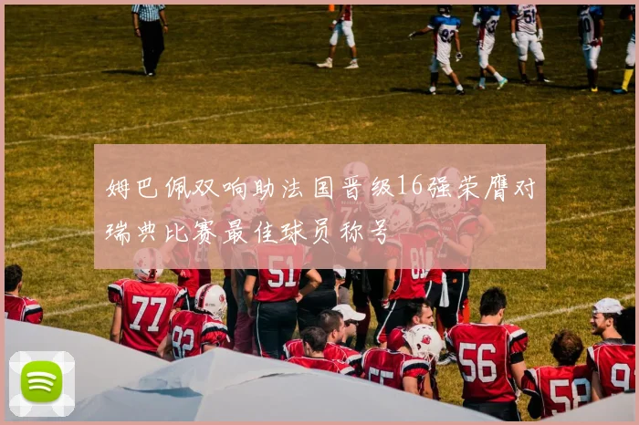 姆巴佩双响助法国晋级16强荣膺对瑞典比赛最佳球员称号