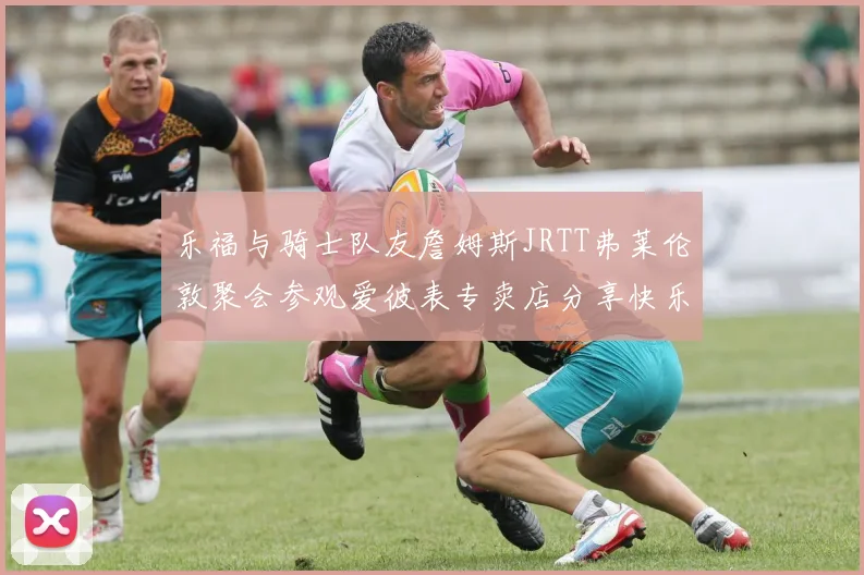 乐福与骑士队友詹姆斯JRTT弗莱伦敦聚会参观爱彼表专卖店分享快乐时光