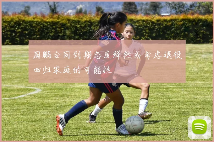 周鹏合同到期态度释然或考虑退役回归家庭的可能性