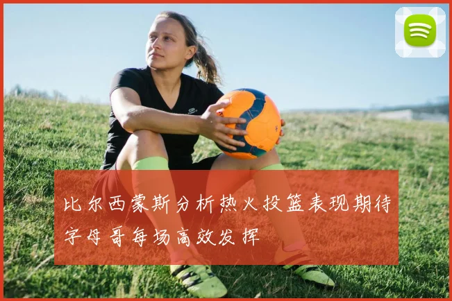 比尔西蒙斯分析热火投篮表现期待字母哥每场高效发挥