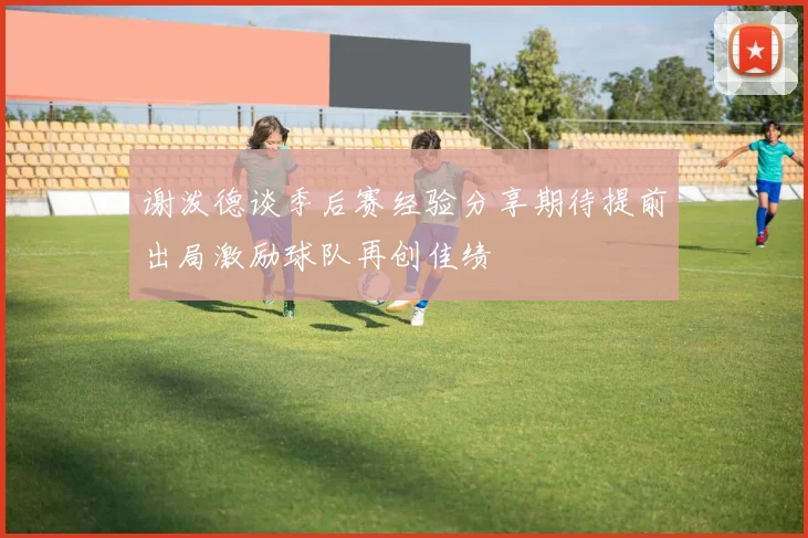 谢泼德谈季后赛经验分享期待提前出局激励球队再创佳绩