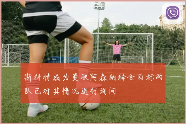 斯科特成为曼联阿森纳转会目标两队已对其情况进行询问