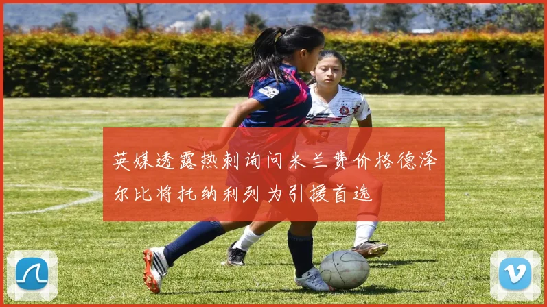 英媒透露热刺询问米兰费价格德泽尔比将托纳利列为引援首选