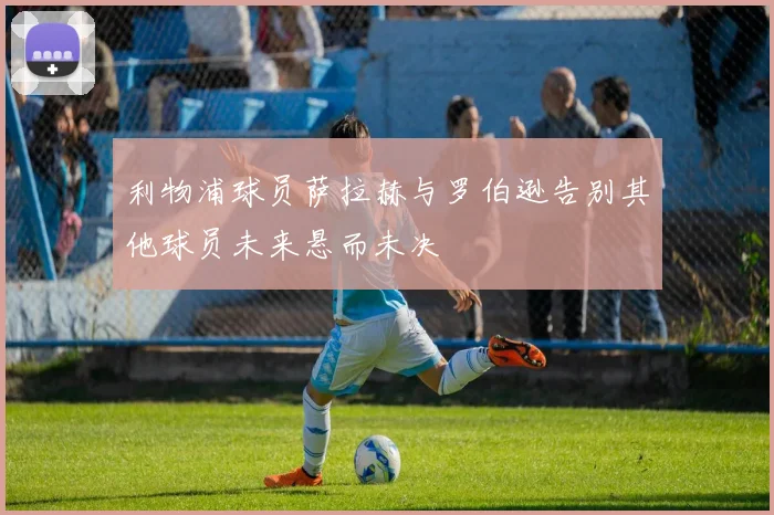 利物浦球员萨拉赫与罗伯逊告别其他球员未来悬而未决
