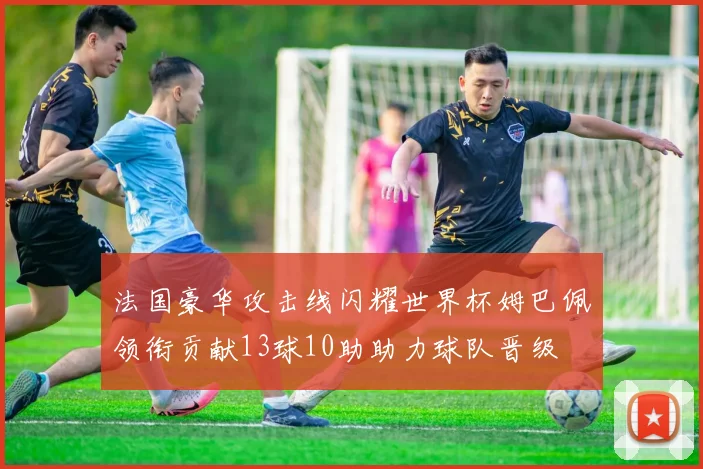 法国豪华攻击线闪耀世界杯姆巴佩领衔贡献13球10助助力球队晋级