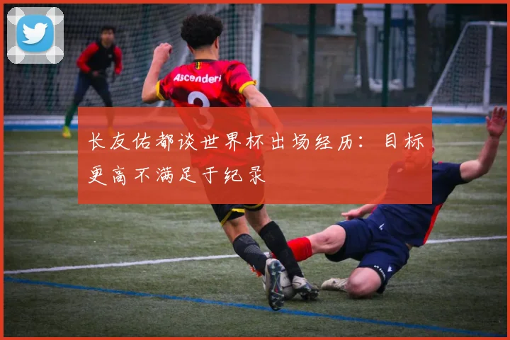长友佑都谈世界杯出场经历：目标更高不满足于纪录