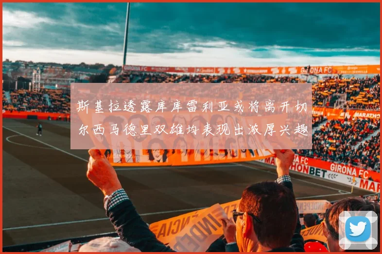 斯基拉透露库库雷利亚或将离开切尔西马德里双雄均表现出浓厚兴趣