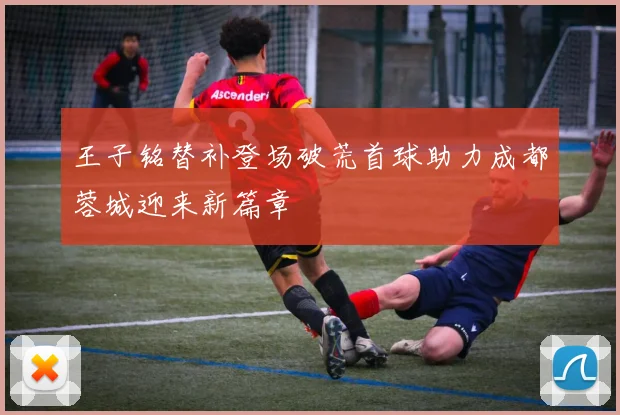 王子铭替补登场破荒首球助力成都蓉城迎来新篇章
