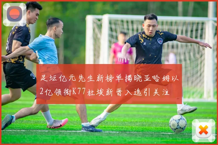 足坛亿元先生新榜单揭晓亚哈姆以2亿领衔K77杜埃新晋入选引关注