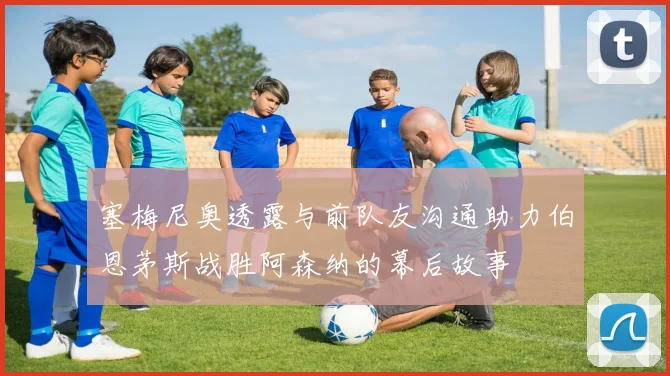 塞梅尼奥透露与前队友沟通助力伯恩茅斯战胜阿森纳的幕后故事