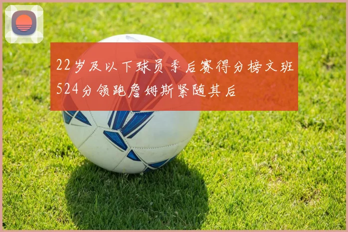 22岁及以下球员季后赛得分榜文班524分领跑詹姆斯紧随其后