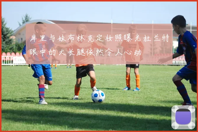 库里与妹布林克定妆照曝光杜兰特眼中的大长腿依然令人心动
