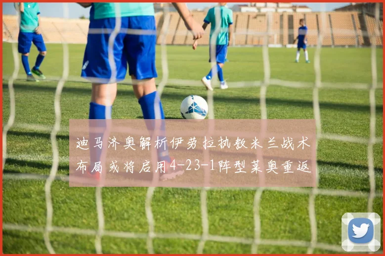 迪马济奥解析伊劳拉执教米兰战术布局或将启用4-23-1阵型莱奥重返左边锋位置
