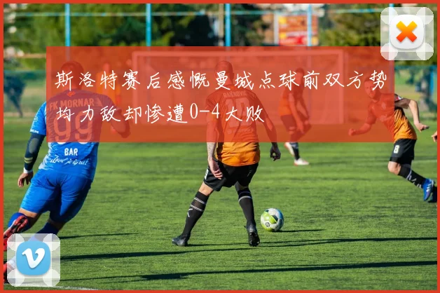 斯洛特赛后感慨曼城点球前双方势均力敌却惨遭0-4大败