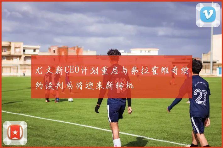 尤文新CEO计划重启与弗拉霍维奇续约谈判或将迎来新转机