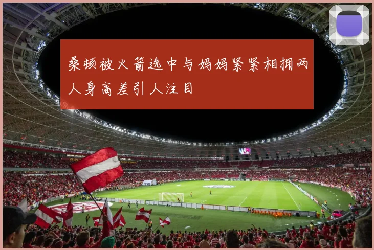 桑顿被火箭选中与妈妈紧紧相拥两人身高差引人注目
