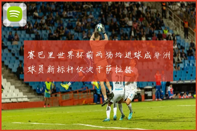 赛巴里世界杯前两场均进球成非洲球员新标杆仅次于萨拉赫