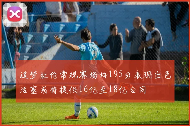 追梦杜伦常规赛场均195分表现出色活塞或将提供16亿至18亿合同