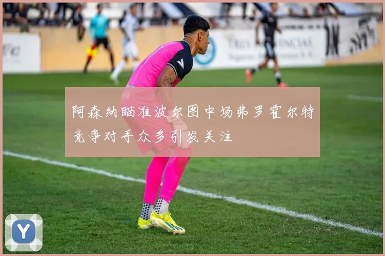 阿森纳瞄准波尔图中场弗罗霍尔特竞争对手众多引发关注