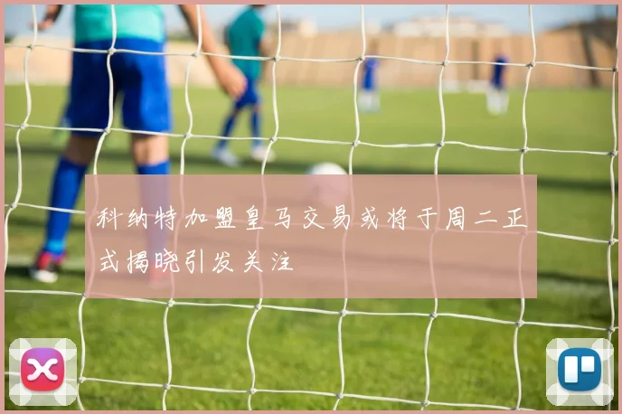 科纳特加盟皇马交易或将于周二正式揭晓引发关注
