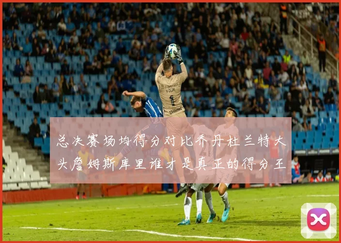 总决赛场均得分对比乔丹杜兰特大头詹姆斯库里谁才是真正的得分王