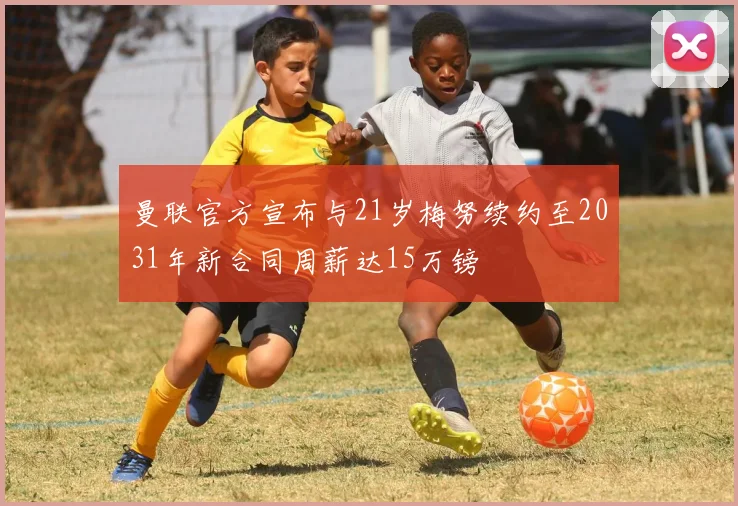 曼联官方宣布与21岁梅努续约至2031年新合同周薪达15万镑