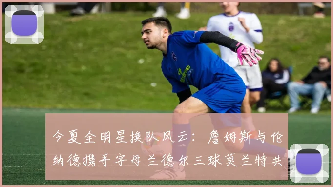 今夏全明星换队风云：詹姆斯与伦纳德携手字母兰德尔三球莫兰特共创辉煌