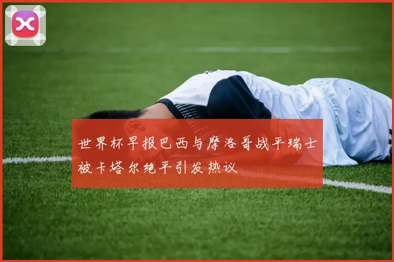 世界杯早报巴西与摩洛哥战平瑞士被卡塔尔绝平引发热议