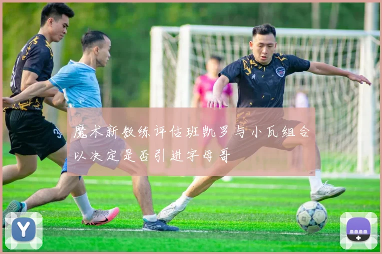 魔术新教练评估班凯罗与小瓦组合以决定是否引进字母哥