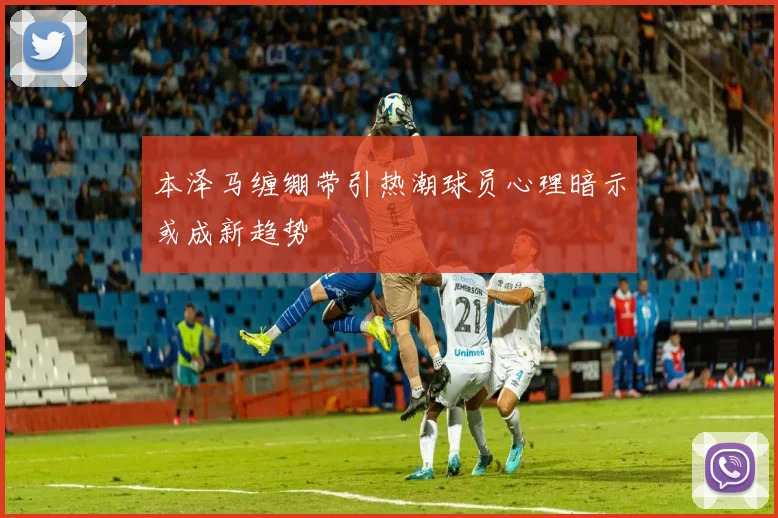 本泽马缠绷带引热潮球员心理暗示或成新趋势