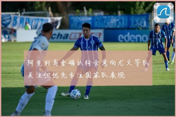阿克利乌舍确认转会意向尤文等队关注但优先专注国家队表现